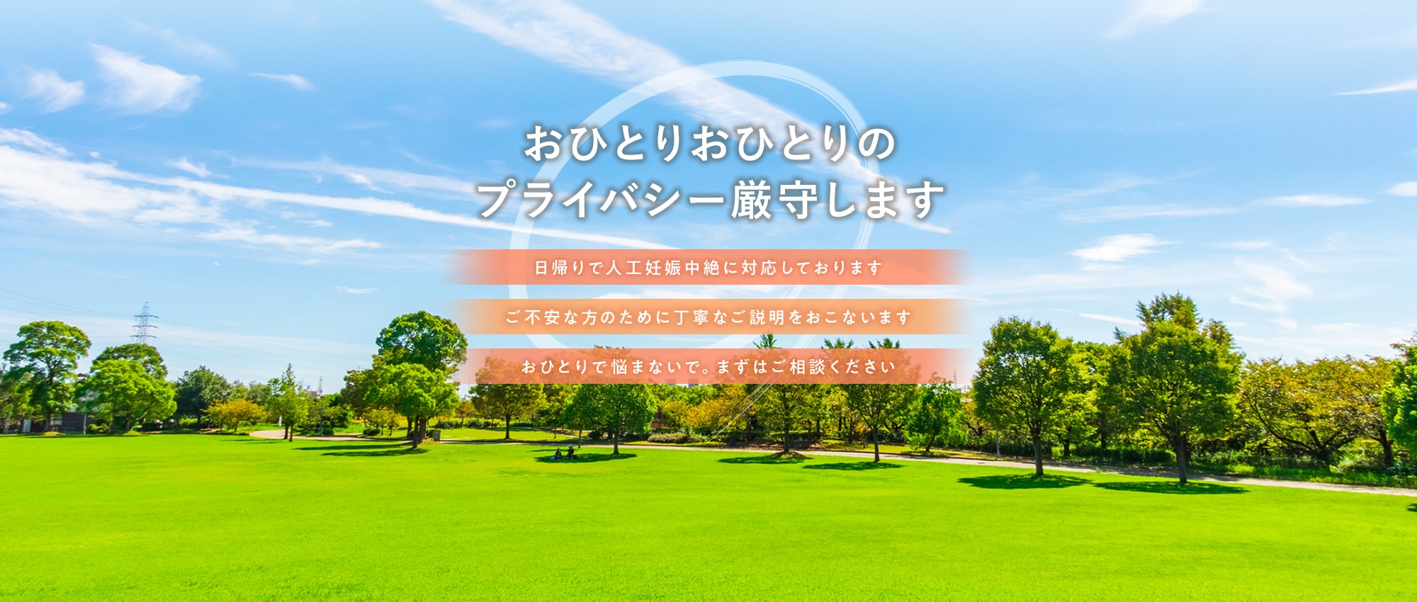 おひとりおひとりのプライバシー厳守します 日帰りで人工妊娠中絶に対応しております ご不安な方のために丁寧なご説明をおこないます おひとりで悩まないで。まずはご相談ください