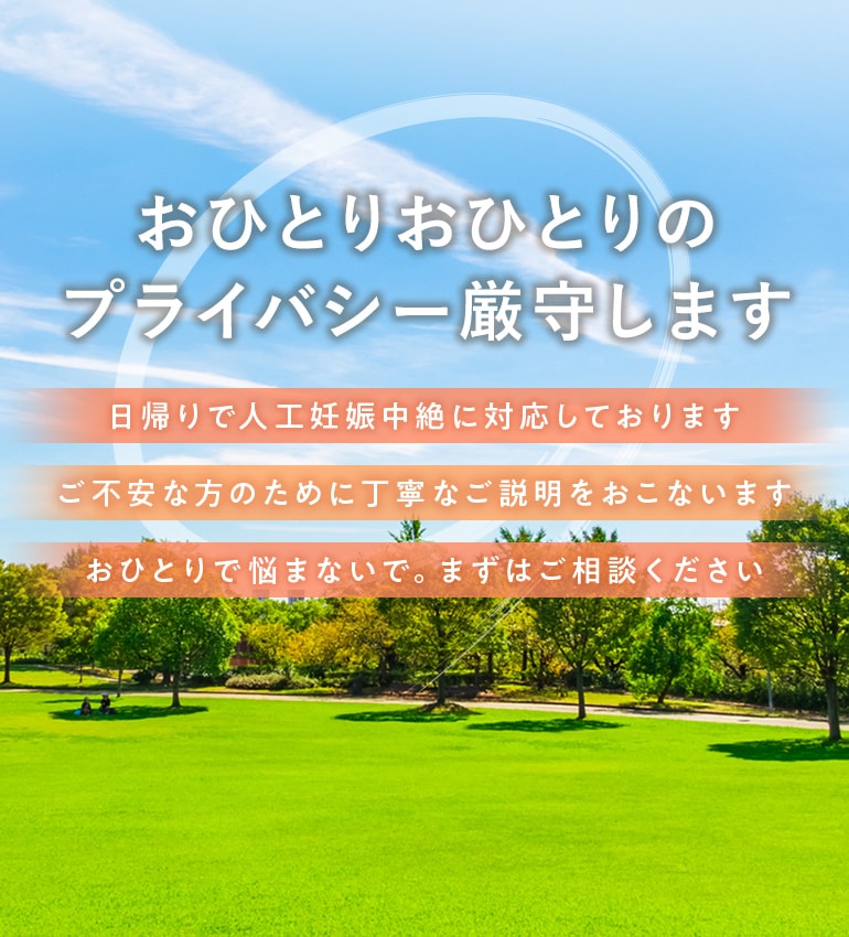 おひとりおひとりのプライバシー厳守します 日帰りで人工妊娠中絶に対応しております ご不安な方のために丁寧なご説明をおこないます おひとりで悩まないで。まずはご相談ください